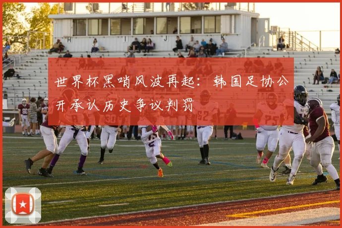 世界杯黑哨风波再起：韩国足协公开承认历史争议判罚