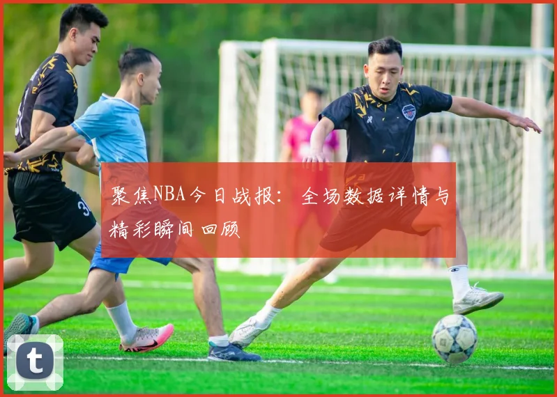 聚焦NBA今日战报：全场数据详情与精彩瞬间回顾