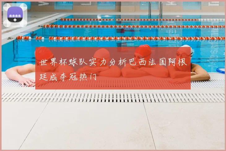 世界杯球队实力分析巴西法国阿根廷成夺冠热门