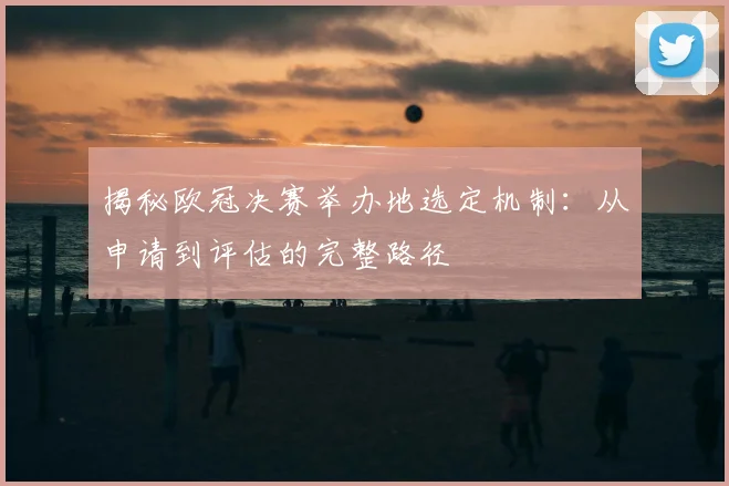 揭秘欧冠决赛举办地选定机制：从申请到评估的完整路径