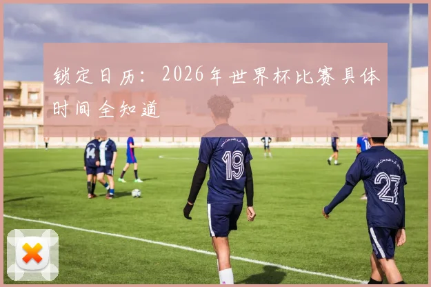 锁定日历：2026年世界杯比赛具体时间全知道