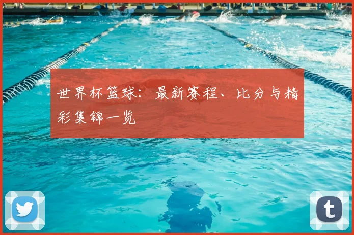 世界杯篮球：最新赛程、比分与精彩集锦一览