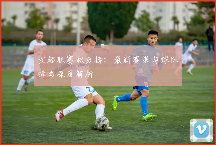 女超联赛积分榜：最新赛果与球队排名深度解析