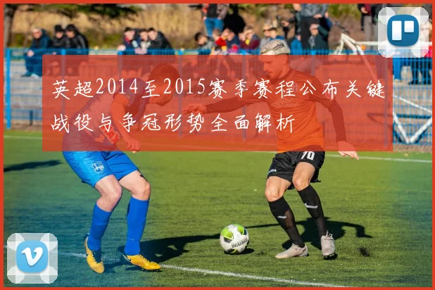 英超2014至2015赛季赛程公布关键战役与争冠形势全面解析