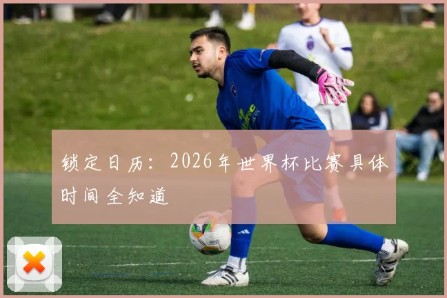 锁定日历：2026年世界杯比赛具体时间全知道