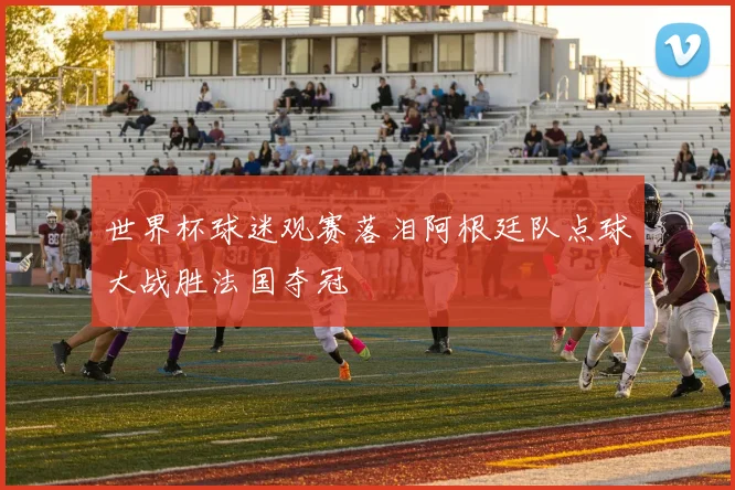 世界杯球迷观赛落泪阿根廷队点球大战胜法国夺冠