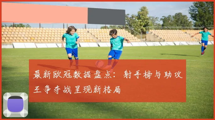 最新欧冠数据盘点:射手榜与助攻王争夺战呈现新格局